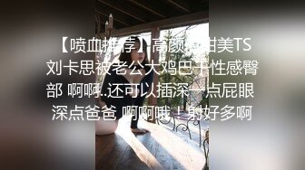 【喷血推荐】高颜值甜美TS刘卡思被老公大鸡巴干性感臀部 啊啊..还可以插深一点屁眼 深点爸爸 啊啊哦！射好多啊