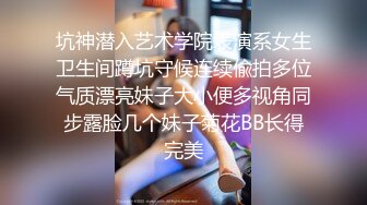 坑神潜入艺术学院表演系女生卫生间蹲坑守候连续偸拍多位气质漂亮妹子大小便多视角同步露脸几个妹子菊花BB长得完美