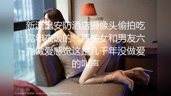 新流出安防酒店摄像头偷拍吃完年夜饭的气质美女和男友六九做爱感觉这是几千年没做爱的叫声