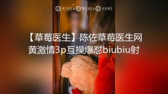 【草莓医生】陈佐草莓医生网黄激情3p互操爆怼biubiu射