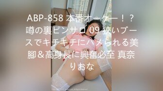 ABP-858 本番オーケー！？噂の裏ピンサロ 09 狹いブースでキチキチにハメられる美腳＆高身長に興奮必至 真奈りおな