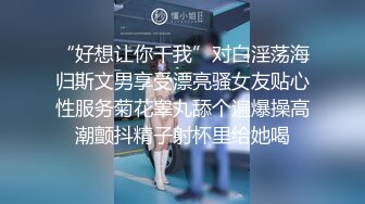 “好想让你干我”对白淫荡海归斯文男享受漂亮骚女友贴心性服务菊花睾丸舔个遍爆操高潮颤抖精子射杯里给她喝