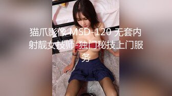 猫爪影像 MSD-120 无套内射靓女技师-独门秘技上门服务