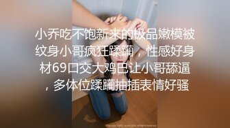 小乔吃不饱新来的极品嫩模被纹身小哥疯狂蹂躏，性感好身材69口交大鸡巴让小哥舔逼，多体位蹂躏抽插表情好骚