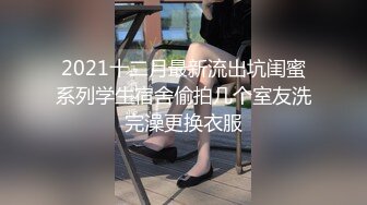 2021十二月最新流出坑闺蜜系列学生宿舍偷拍几个室友洗完澡更换衣服