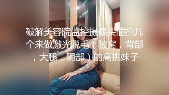 破解美容院监控摄像头偷拍几个来做激光脱毛（腋窝，背部，大腿，阴部）的高挑妹子