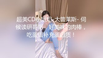 超美CD小姐姐-大普莱斯- 伺候读研哥哥，好美味的肉棒，吃蛋蛋补充蛋白质！