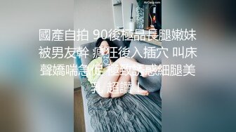 國產自拍 90後極品長腿嫩妹被男友幹 瘋狂後入插穴 叫床聲嬌喘急促 極致誘惑細腿美乳 超讚！