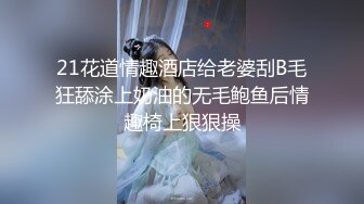 21花道情趣酒店给老婆刮B毛狂舔涂上奶油的无毛鲍鱼后情趣椅上狠狠操