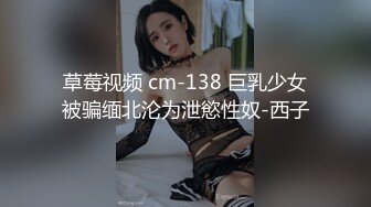 草莓视频 cm-138 巨乳少女被骗缅北沦为泄慾性奴-西子