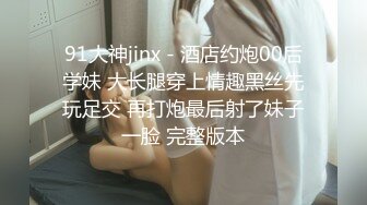 91大神jinx - 酒店约炮00后学妹 大长腿穿上情趣黑丝先玩足交 再打炮最后射了妹子一脸 完整版本