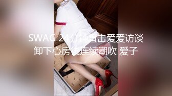 SWAG 24分钟直击爱爱访谈卸下心房後连续潮吹 爱子