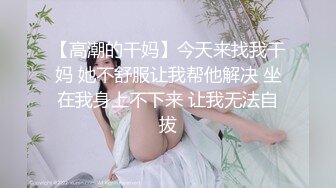 【高潮的干妈】今天来找我干妈 她不舒服让我帮他解决 坐在我身上不下来 让我无法自拔