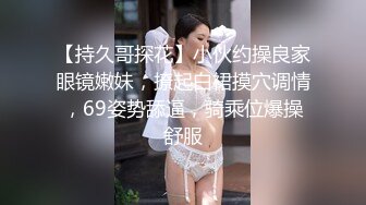 【持久哥探花】小伙约操良家眼镜嫩妹，撩起白裙摸穴调情，69姿势舔逼，骑乘位爆操舒服