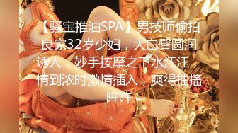 【骚宝推油SPA】男技师偷拍良家32岁少妇，大白臀圆润诱人，妙手按摩之下水汪汪，情到浓时激情插入，爽得抽搐阵阵