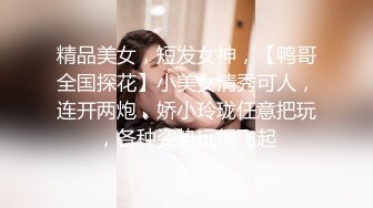 精品美女，短发女神，【鸭哥全国探花】小美女清秀可人，连开两炮，娇小玲珑任意把玩，各种姿势玩得飞起