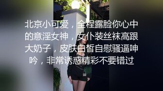 北京小可爱，全程露脸你心中的意淫女神，女仆装丝袜高跟大奶子，皮肤白皙自慰骚逼呻吟，非常诱惑精彩不要错过