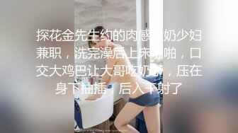 探花金先生约的肉感大奶少妇兼职，洗完澡后上床啪啪，口交大鸡巴让大哥吃奶子，压在身下抽插，后入干射了