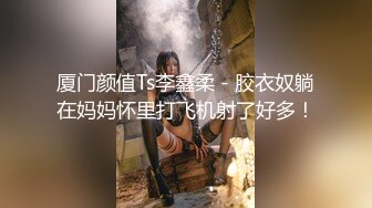 厦门颜值Ts李鑫柔 - 胶衣奴躺在妈妈怀里打飞机射了好多！