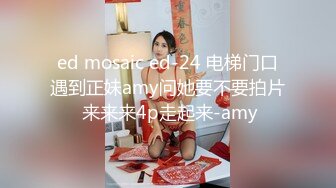 ed mosaic ed-24 电梯门口遇到正妹amy问她要不要拍片 来来来4p走起来-amy