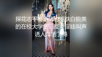 探花志平哥酒店约炮肤白貌美的在校大学生，反差淫娃叫声诱人口活了得