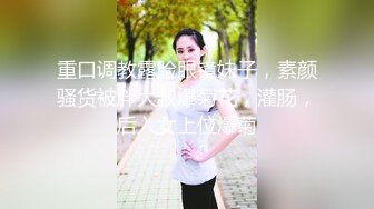 重口调教露脸眼镜妹子，素颜骚货被胖大叔爆菊花，灌肠，后入女上位爆菊