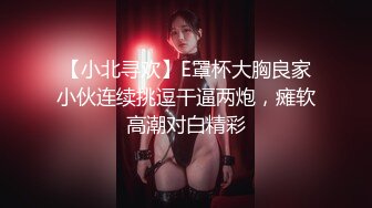 【小北寻欢】E罩杯大胸良家小伙连续挑逗干逼两炮，瘫软高潮对白精彩