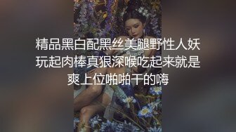 精品黑白配黑丝美腿野性人妖玩起肉棒真狠深喉吃起来就是爽上位啪啪干的嗨