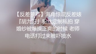 【反差萝莉】海角惊现反差婊『胡九万』粉丝定制私拍 穿婚纱被爆操正爽的时候 老师电话打过来被吓喷水