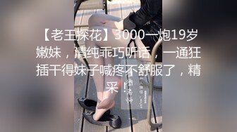 【老王探花】3000一炮19岁嫩妹，清纯乖巧听话，一通狂插干得妹子喊疼不舒服了，精采！