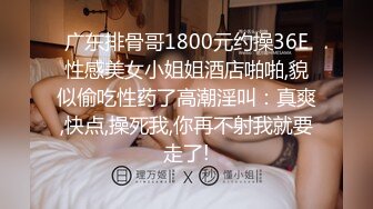 广东排骨哥1800元约操36E性感美女小姐姐酒店啪啪,貌似偷吃性药了高潮淫叫：真爽,快点,操死我,你再不射我就要走了!