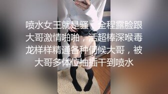 喷水女王就是骚，全程露脸跟大哥激情啪啪，活超棒深喉毒龙样样精通各种伺候大哥，被大哥多体位抽插干到喷水