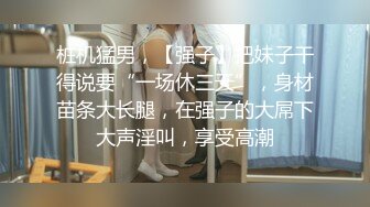 桩机猛男，【强子】把妹子干得说要“一场休三天”，身材苗条大长腿，在强子的大屌下大声淫叫，享受高潮