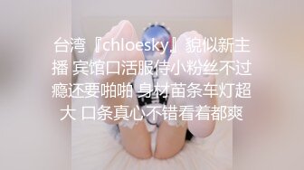 台湾『chloesky』貌似新主播 宾馆口活服侍小粉丝不过瘾还要啪啪 身材苗条车灯超大 口条真心不错看着都爽