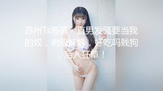 苏州Ts海蒂 - 直男发骚要当我的奴，吮吸妹妹，好吃吗贱狗，后入狂草！